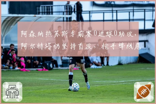 阿森纳热苏斯季前赛0进球0助攻，阿尔特塔仍坚持首发，枪手锋线危机浮现