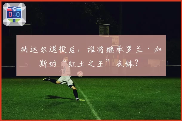 纳达尔退役后，谁将继承罗兰·加洛斯的“红土之王”衣钵？