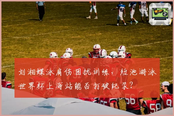 刘湘蝶泳肩伤困扰训练，短池游泳世界杯上海站能否打破纪录？