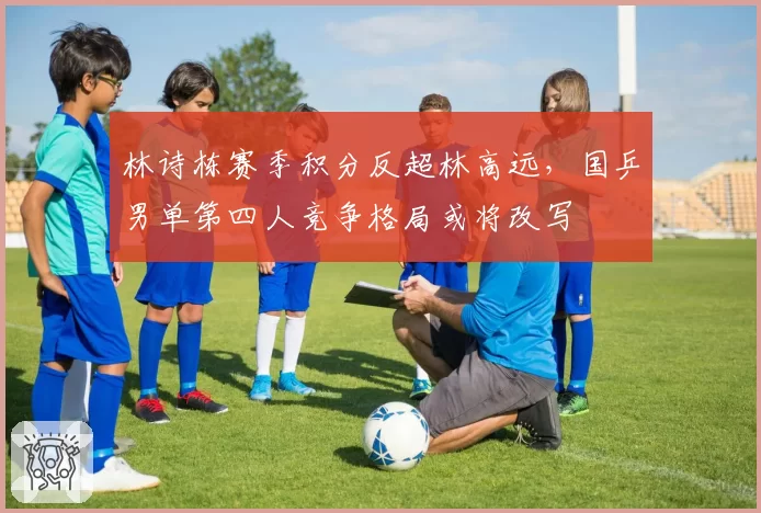 林诗栋赛季积分反超林高远，国乒男单第四人竞争格局或将改写