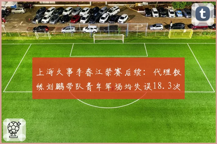 上海久事李春江禁赛后续：代理教练刘鹏带队青年军场均失误18.3次