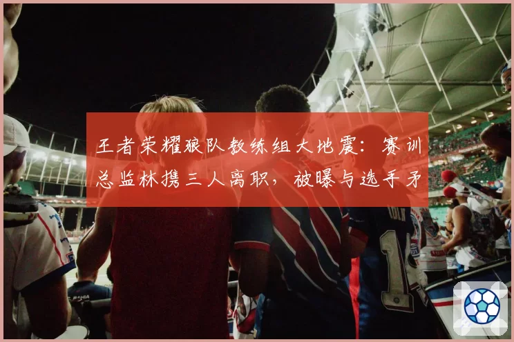 王者荣耀狼队教练组大地震：赛训总监林携三人离职，被曝与选手矛盾激化