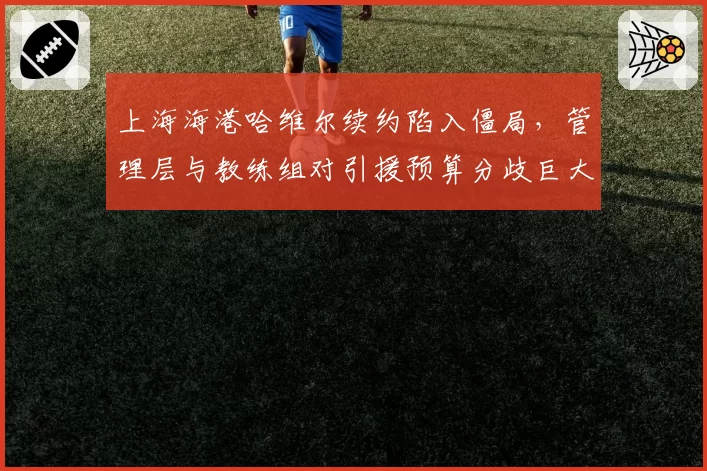 上海海港哈维尔续约陷入僵局,管理层与教练组对引援预算分歧巨大
