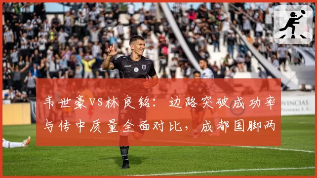 韦世豪vs林良铭：边路突破成功率与传中质量全面对比，成都国脚两项数据完胜