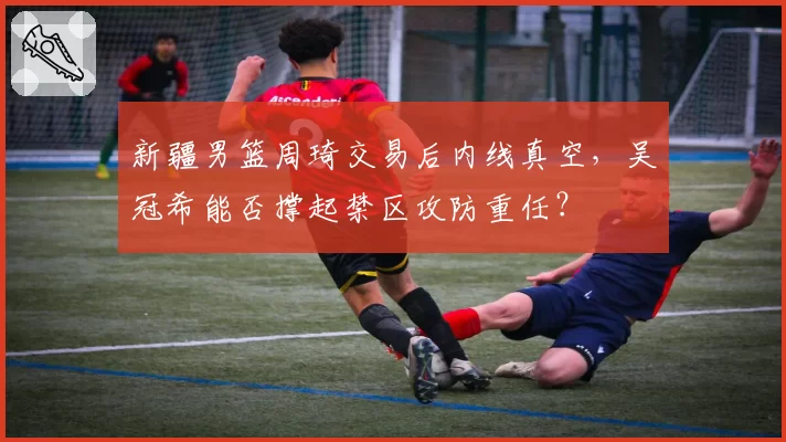 新疆男篮周琦交易后内线真空，吴冠希能否撑起禁区攻防重任？