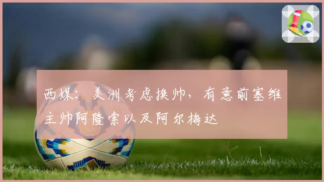 西媒:美洲考虑换帅,有意前塞维主帅阿隆索以及阿尔梅达