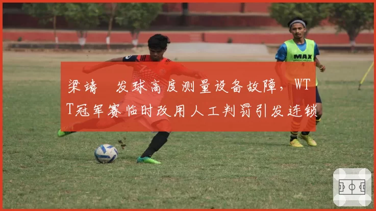 梁靖崑发球高度测量设备故障，WTT冠军赛临时改用人工判罚引发连锁争议
