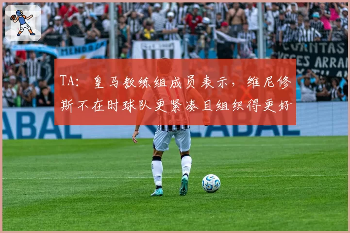 TA:皇马教练组成员表示,维尼修斯不在时球队更紧凑且组织得更好