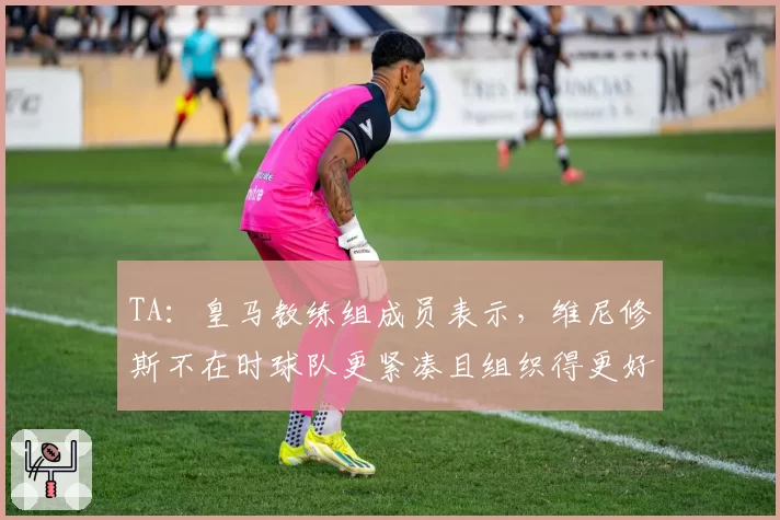 TA：皇马教练组成员表示，维尼修斯不在时球队更紧凑且组织得更好