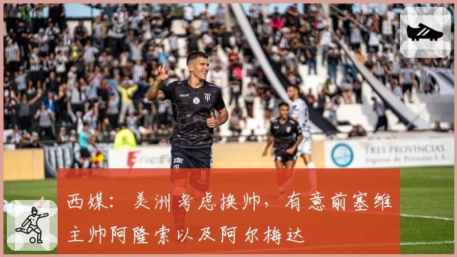 西媒:美洲考虑换帅,有意前塞维主帅阿隆索以及阿尔梅达
