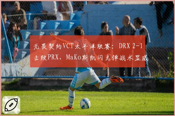 无畏契约VCT太平洋联赛:DRX 2-1击败PRX,MaKo斯凯闪光弹战术显威