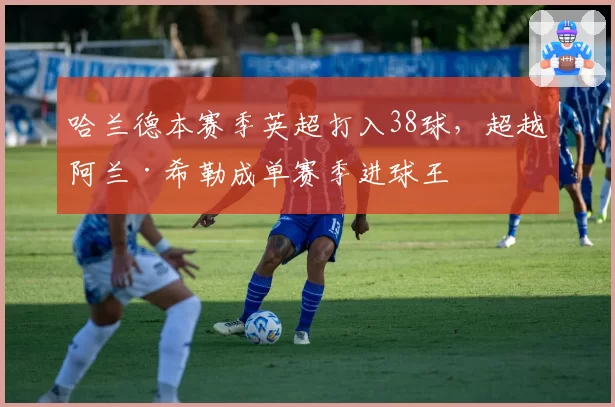 哈兰德本赛季英超打入38球,超越阿兰·希勒成单赛季进球王