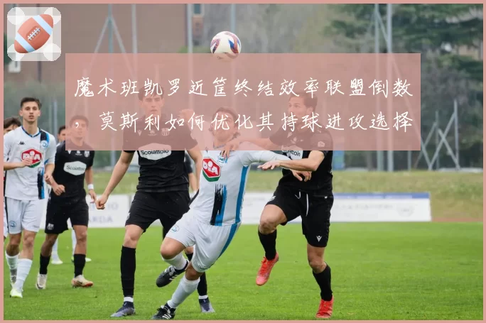 魔术班凯罗近筐终结效率联盟倒数，莫斯利如何优化其持球进攻选择？
