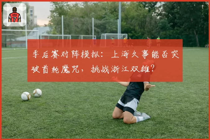 季后赛对阵模拟：上海久事能否突破首轮魔咒，挑战浙江双雄？