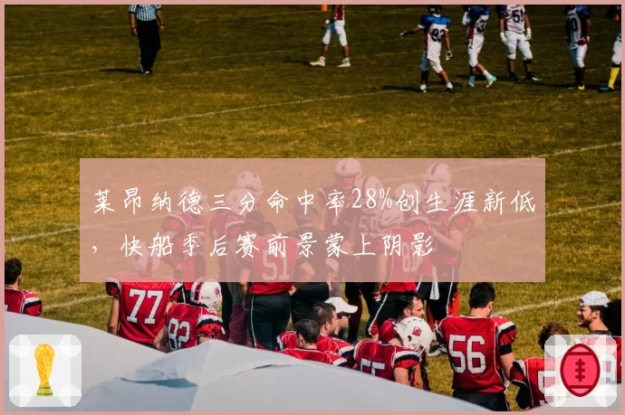 莱昂纳德三分命中率28%创生涯新低，快船季后赛前景蒙上阴影