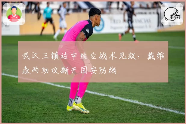 武汉三镇边中结合战术见效，戴维森两助攻撕开国安防线