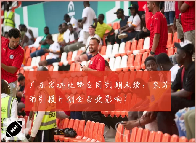 广东宏远杜锋合同到期未续，朱芳雨引援计划会否受影响？