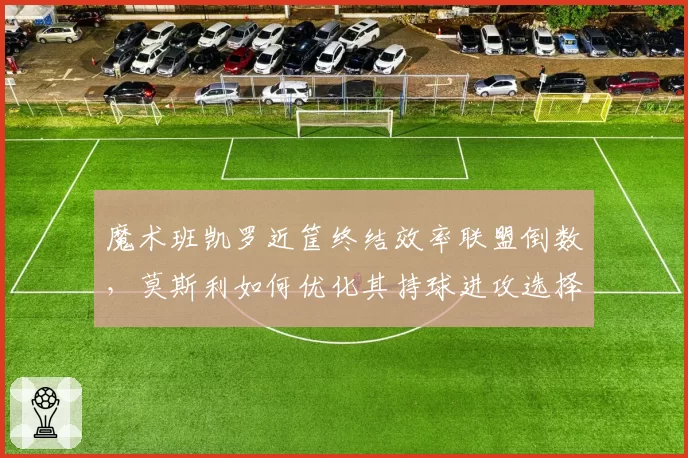 魔术班凯罗近筐终结效率联盟倒数，莫斯利如何优化其持球进攻选择？