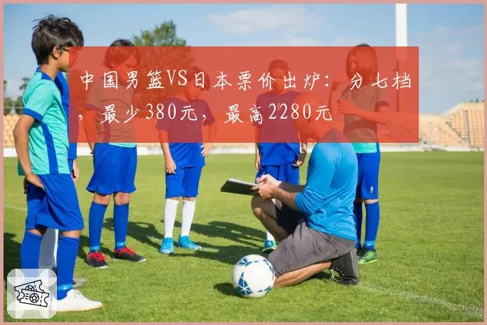 中国男篮VS日本票价出炉：分七档，最少380元，最高2280元