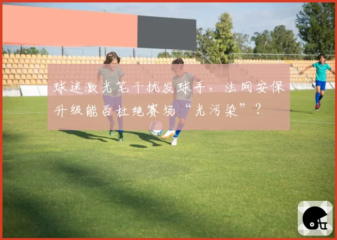 球迷激光笔干扰发球手,法网安保升级能否杜绝赛场“光污染”?