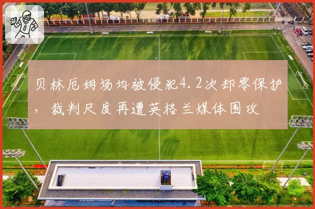 贝林厄姆场均被侵犯4.2次却零保护,裁判尺度再遭英格兰媒体围攻