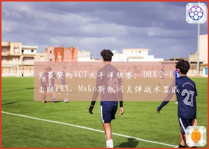 无畏契约VCT太平洋联赛：DRX 2-1击败PRX，MaKo斯凯闪光弹战术显威