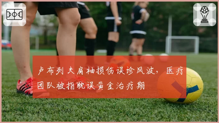 卢布列夫肩袖损伤误诊风波,医疗团队被指耽误黄金治疗期
