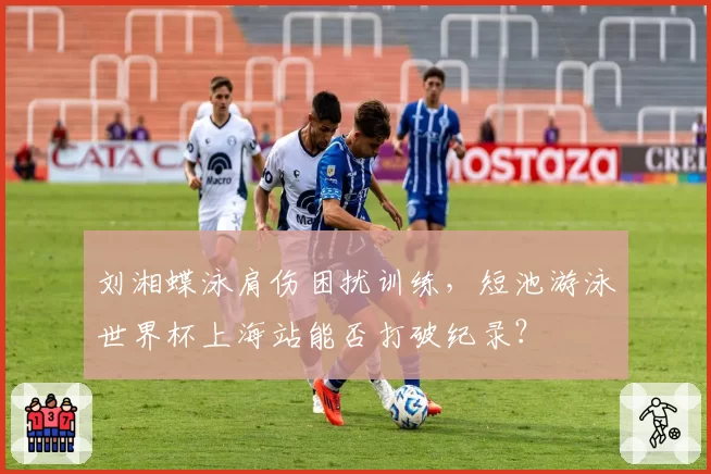 刘湘蝶泳肩伤困扰训练,短池游泳世界杯上海站能否打破纪录?