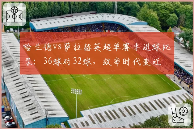 哈兰德vs萨拉赫英超单赛季进球纪录：36球对32球，效率时代变迁