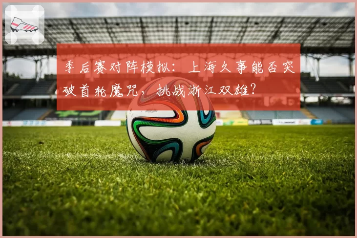 季后赛对阵模拟：上海久事能否突破首轮魔咒，挑战浙江双雄？