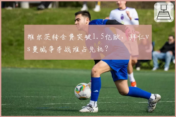 维尔茨转会费突破1.5亿欧，拜仁vs曼城争夺战谁占先机？