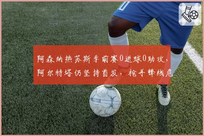 阿森纳热苏斯季前赛0进球0助攻，阿尔特塔仍坚持首发，枪手锋线危机浮现
