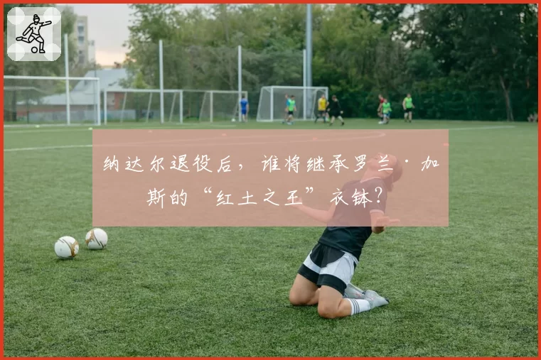 纳达尔退役后，谁将继承罗兰·加洛斯的“红土之王”衣钵？