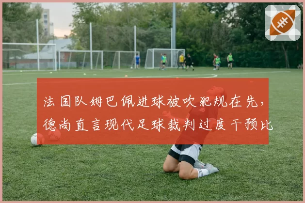 法国队姆巴佩进球被吹犯规在先,德尚直言现代足球裁判过度干预比赛节奏