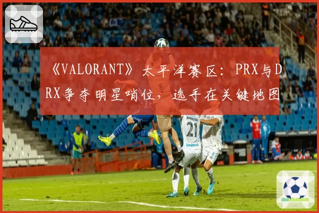 《VALORANT》太平洋赛区：PRX与DRX争夺明星哨位，选手在关键地图的防守胜率与道具效率分析