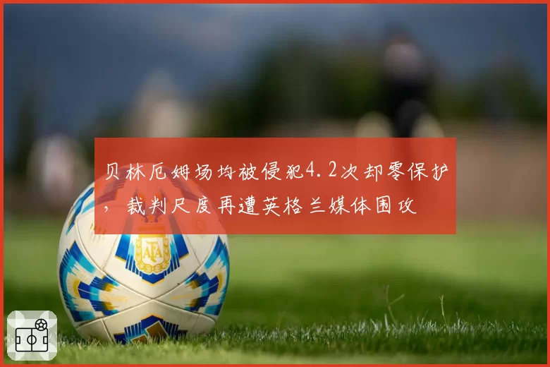 贝林厄姆场均被侵犯4.2次却零保护,裁判尺度再遭英格兰媒体围攻