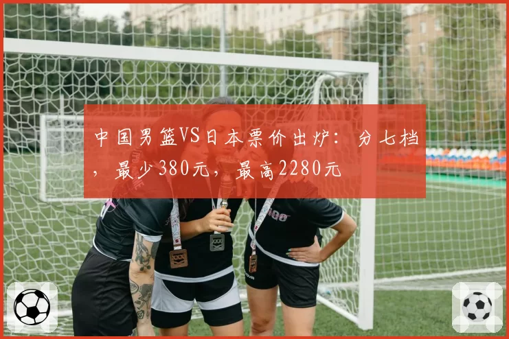 中国男篮VS日本票价出炉：分七档，最少380元，最高2280元