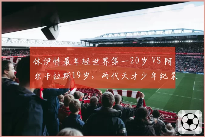 休伊特最年轻世界第一20岁 VS 阿尔卡拉斯19岁，两代天才少年纪录对比
