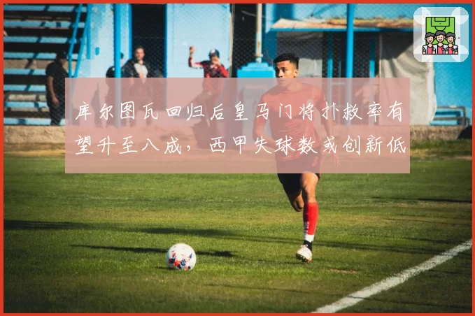 库尔图瓦回归后皇马门将扑救率有望升至八成，西甲失球数或创新低