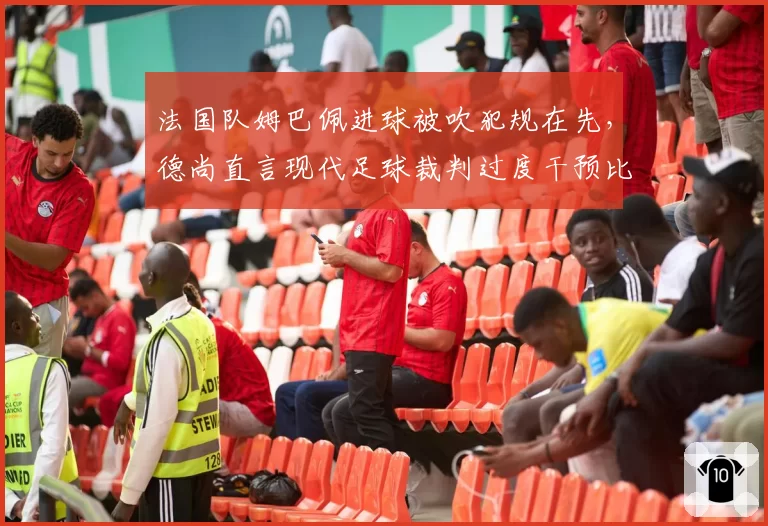 法国队姆巴佩进球被吹犯规在先,德尚直言现代足球裁判过度干预比赛节奏