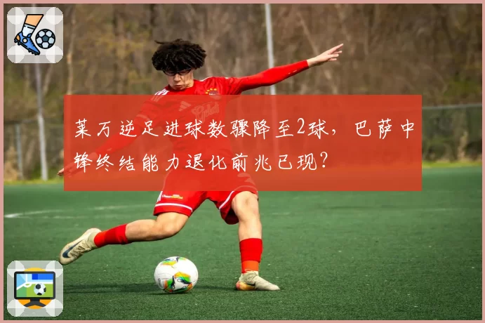 莱万逆足进球数骤降至2球，巴萨中锋终结能力退化前兆已现？