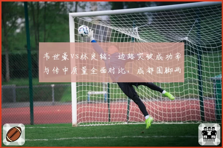 韦世豪vs林良铭：边路突破成功率与传中质量全面对比，成都国脚两项数据完胜