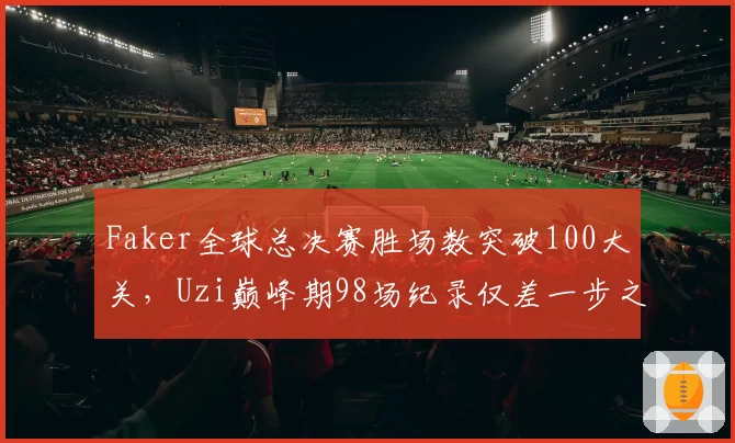 Faker全球总决赛胜场数突破100大关,Uzi巅峰期98场纪录仅差一步之遥