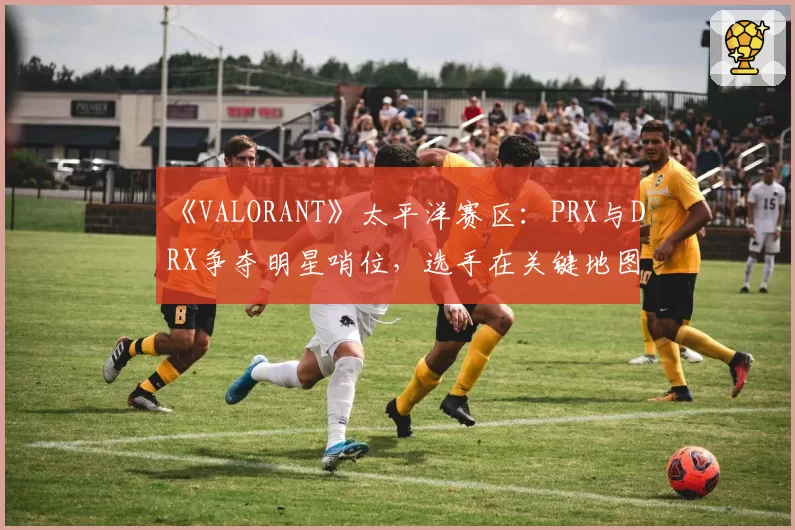 《VALORANT》太平洋赛区：PRX与DRX争夺明星哨位，选手在关键地图的防守胜率与道具效率分析