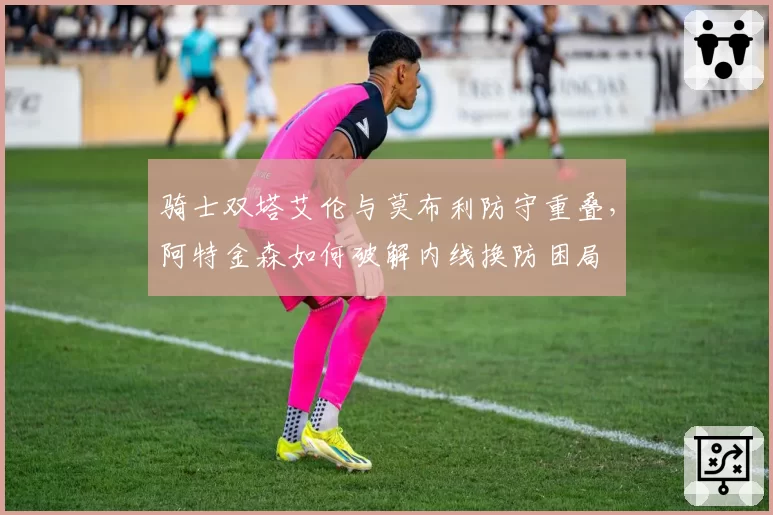 骑士双塔艾伦与莫布利防守重叠，阿特金森如何破解内线换防困局