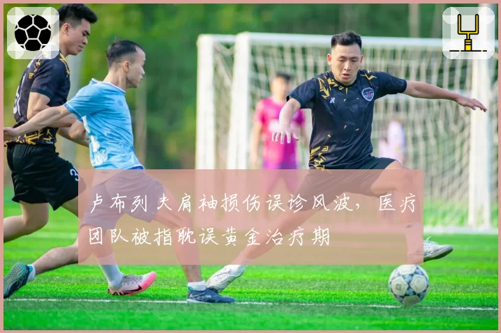 卢布列夫肩袖损伤误诊风波,医疗团队被指耽误黄金治疗期