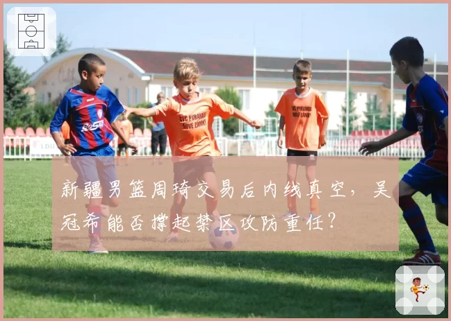 新疆男篮周琦交易后内线真空，吴冠希能否撑起禁区攻防重任？