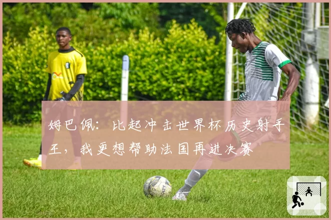 姆巴佩：比起冲击世界杯历史射手王，我更想帮助法国再进决赛