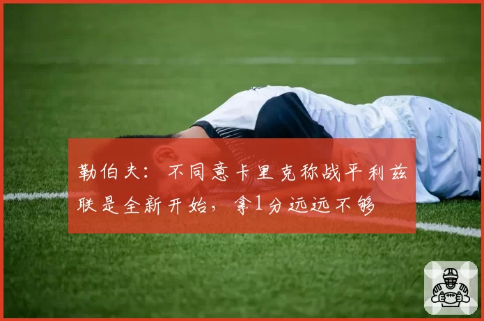 勒伯夫：不同意卡里克称战平利兹联是全新开始，拿1分远远不够