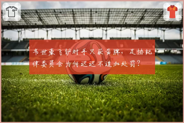韦世豪飞铲对手只获黄牌，足协纪律委员会为何迟迟不追加处罚？